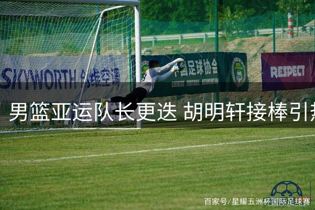 男篮亚运队长更迭 胡明轩接棒引热议